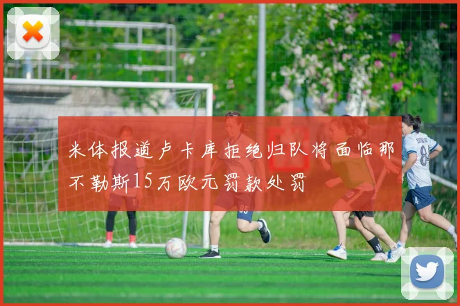 米体报道卢卡库拒绝归队将面临那不勒斯15万欧元罚款处罚