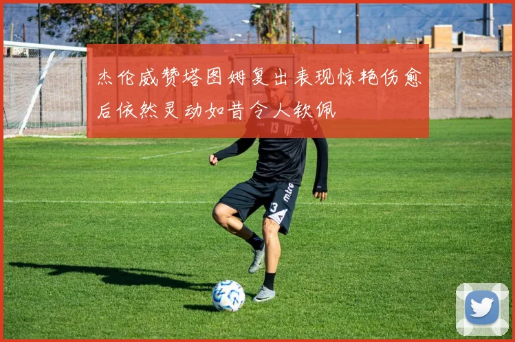 杰伦威赞塔图姆复出表现惊艳伤愈后依然灵动如昔令人钦佩