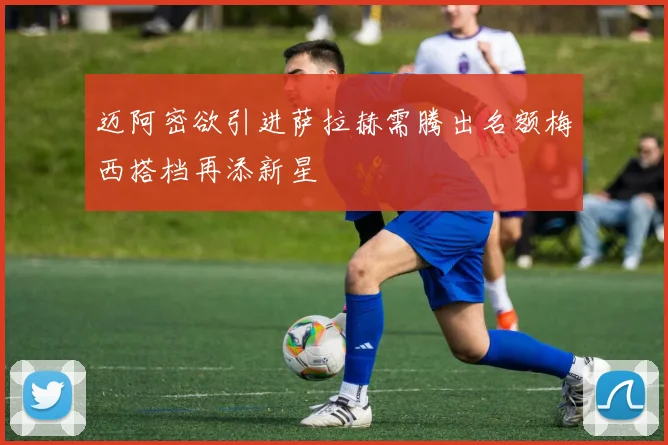 迈阿密欲引进萨拉赫需腾出名额梅西搭档再添新星