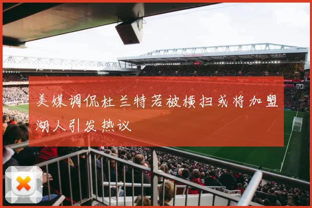 美媒调侃杜兰特若被横扫或将加盟湖人引发热议