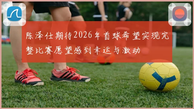 陈泽仕期待2026年首球希望实现完整比赛愿望感到幸运与激动